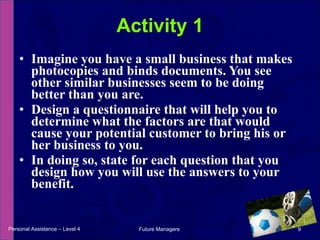 Imagine you have a small business that makes photocopies and binds documents. You see other similar businesses seem to be doing better than you are. Design a questionnaire that will help you to determine what the factors are that would cause your potential customer to bring his or her business to you. In doing so, state for each question that you design how you will use the answers to your benefit. Activity 1 Personal Assistance – Level 4 Future Managers  