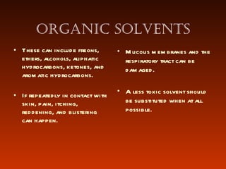 Organic solvents These can include freons, ethers, alcohols, aliphatic hydrocarbons, ketones, and aromatic hydrocarbons.  If repeatedly in contact with skin, pain, itching, reddening, and blistering can happen.  Mucous membranes and the respiratory tract can be damaged. A less toxic solvent should be substituted when at all possible.  