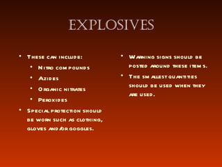 Explosives These can include: Nitro compounds Azides Organic nitrates Peroxides Warning signs should be posted around these items. The smallest quantities should be used when they are used. Special protection should be worn such as clothing, gloves and/or goggles.  