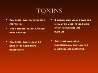 Toxins All chemicals, to an extent, are toxic. They should all be handled with caution.  All chemicals should be used with protective equipment. General safe work practices should be used at all times when chemicals are handled. Lists are available electronically for how the materials are classified. 