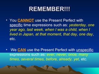 REMEMBER!!!REMEMBER!!!
• You CANNOT use the Present Perfect with
specific time expressions such as: yesterday, one
year ago, last week, when I was a child, when I
lived in Japan, at that moment, that day, one day,
etc.
• We CAN use the Present Perfect with unspecific
expressions such as: ever, never, once, many
times, several times, before, already, yet, etc.
 
