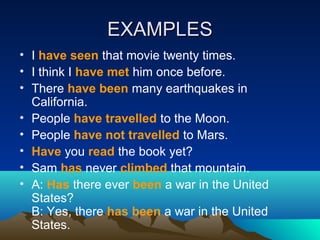 EXAMPLESEXAMPLES
• I have seen that movie twenty times.
• I think I have met him once before.
• There have been many earthquakes in
California.
• People have travelled to the Moon.
• People have not travelled to Mars.
• Have you read the book yet?
• Sam has never climbed that mountain.
• A: Has there ever been a war in the United
States?
B: Yes, there has been a war in the United
States.
 