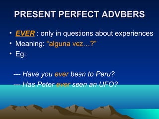 PRESENT PERFECT ADVBERSPRESENT PERFECT ADVBERS
• EVER : only in questions about experiences
• Meaning: “alguna vez…?”
• Eg:
--- Have you ever been to Peru?
--- Has Peter ever seen an UFO?
 