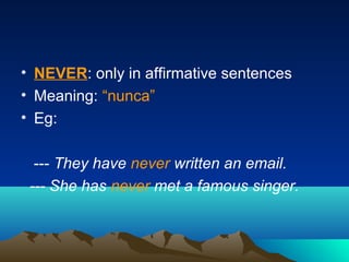 • NEVER: only in affirmative sentences
• Meaning: “nunca”
• Eg:
--- They have never written an email.
--- She has never met a famous singer.
 