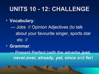 UNITS 10 - 12: CHALLENGEUNITS 10 - 12: CHALLENGE
• Vocabulary:
--- Jobs // Opinion Adjectives (to talk
about your favourite singer, sports star
etc //
• Grammar:
--- Present Perfect (with the adverbs just,
never,ever, already, yet, since and for)
 