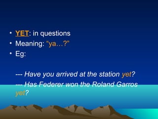 • YET: in questions
• Meaning: “ya…?”
• Eg:
--- Have you arrived at the station yet?
--- Has Federer won the Roland Garros
yet?
 