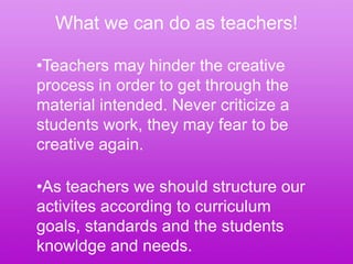 What we can do as teachers!

•Teachers may hinder the creative
process in order to get through the
material intended. Never criticize a
students work, they may fear to be
creative again.

•As teachers we should structure our
activites according to curriculum
goals, standards and the students
knowldge and needs.
 