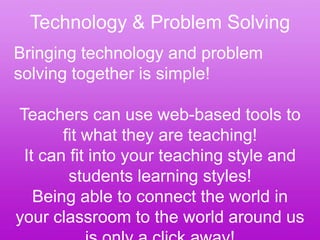 Technology & Problem Solving
Bringing technology and problem
solving together is simple!

Teachers can use web-based tools to
       fit what they are teaching!
 It can fit into your teaching style and
        students learning styles!
   Being able to connect the world in
your classroom to the world around us
 