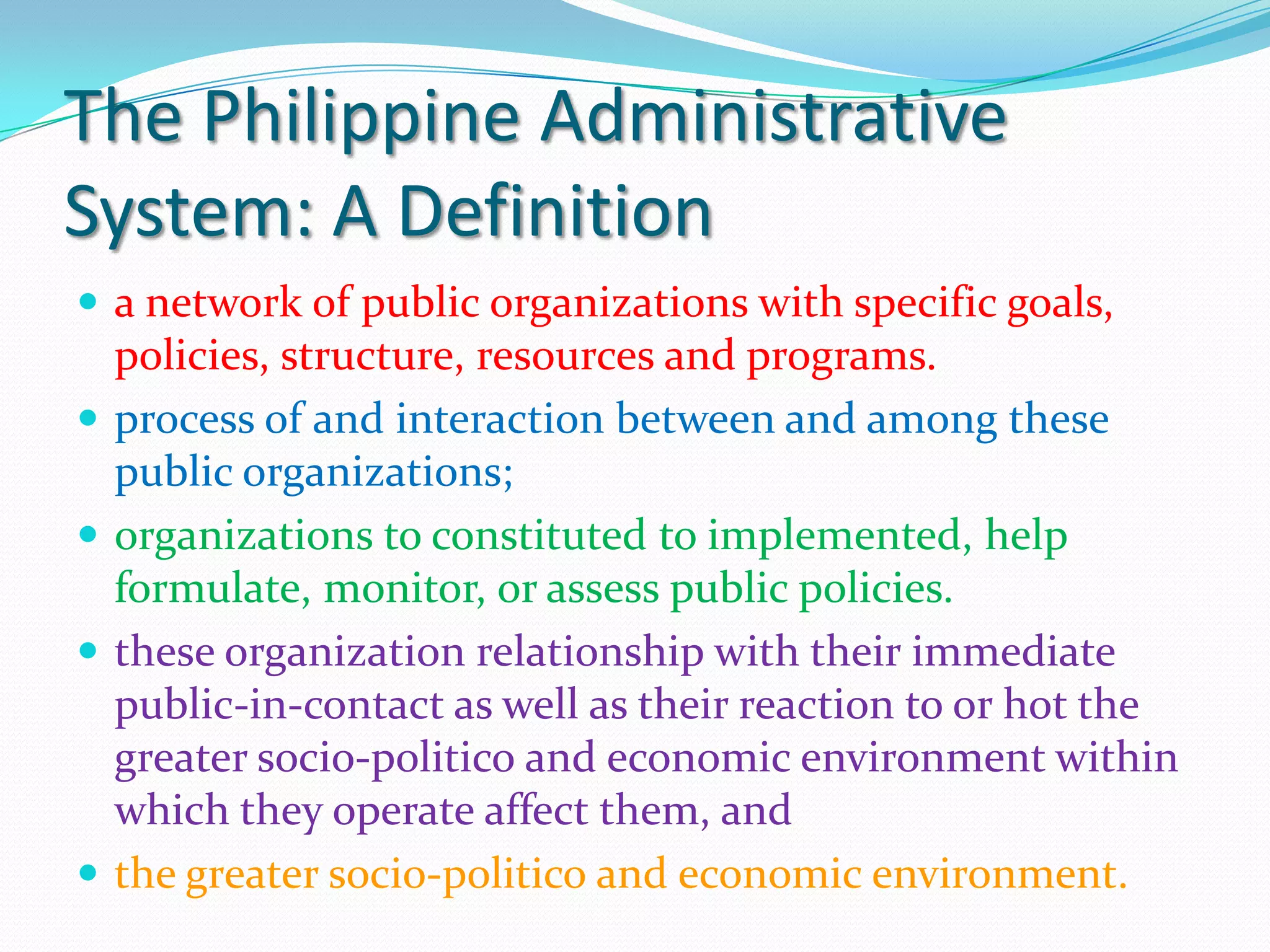 The Philippine Administrative
System: A Definition
 a network of public organizations with specific goals,
    policies, structure, resources and programs.
   process of and interaction between and among these
    public organizations;
   organizations to constituted to implemented, help
    formulate, monitor, or assess public policies.
   these organization relationship with their immediate
    public-in-contact as well as their reaction to or hot the
    greater socio-politico and economic environment within
    which they operate affect them, and
   the greater socio-politico and economic environment.
 
