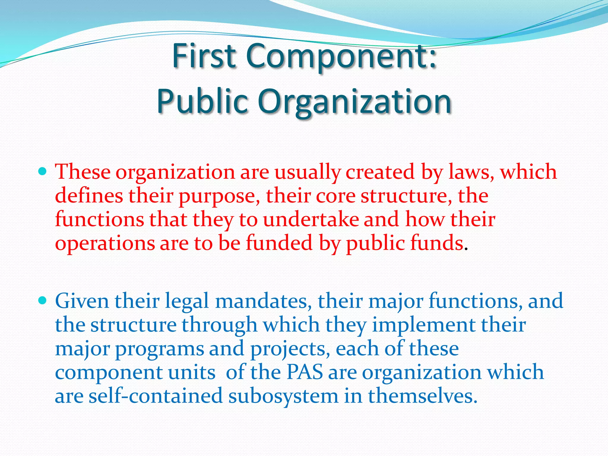 First Component:
            Public Organization
 These organization are usually created by laws, which
 defines their purpose, their core structure, the
 functions that they to undertake and how their
 operations are to be funded by public funds.

 Given their legal mandates, their major functions, and
 the structure through which they implement their
 major programs and projects, each of these
 component units of the PAS are organization which
 are self-contained sub0system in themselves.
 