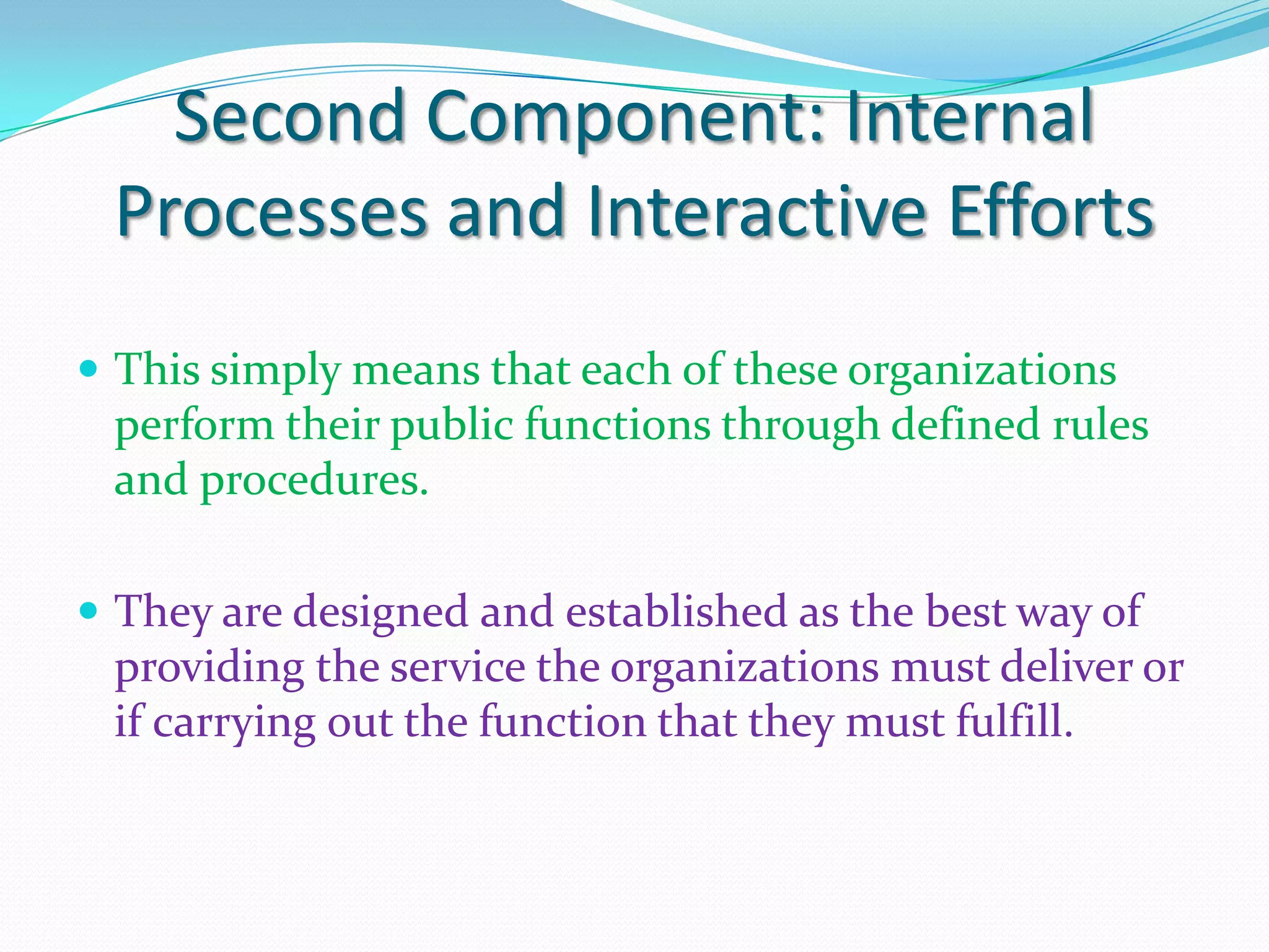 Second Component: Internal
 Processes and Interactive Efforts
 This simply means that each of these organizations
 perform their public functions through defined rules
 and procedures.

 They are designed and established as the best way of
 providing the service the organizations must deliver or
 if carrying out the function that they must fulfill.
 