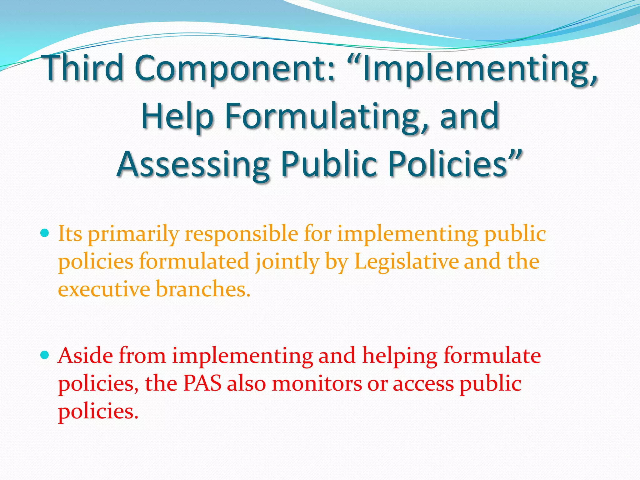 Third Component: “Implementing,
      Help Formulating, and
     Assessing Public Policies”
 Its primarily responsible for implementing public
 policies formulated jointly by Legislative and the
 executive branches.

 Aside from implementing and helping formulate
 policies, the PAS also monitors or access public
 policies.
 