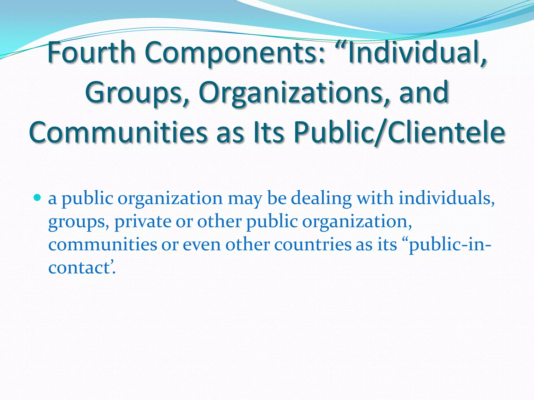 Fourth Components: “Individual,
   Groups, Organizations, and
Communities as Its Public/Clientele
 a public organization may be dealing with individuals,
 groups, private or other public organization,
 communities or even other countries as its “public-in-
 contact’.
 