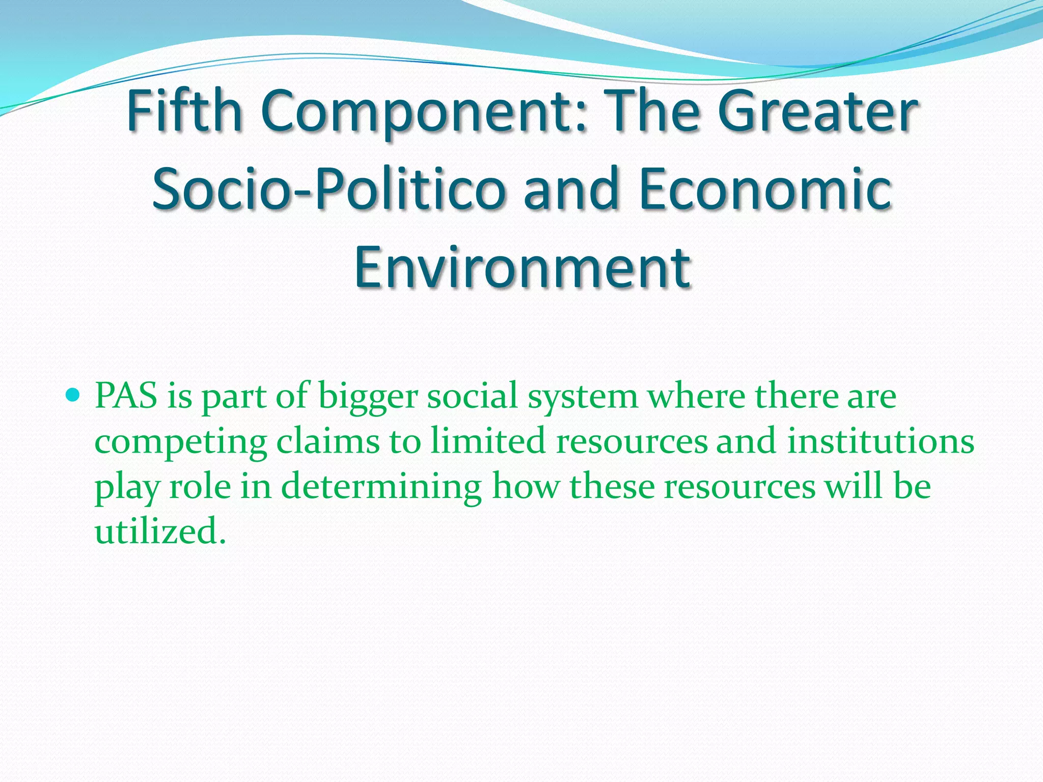 Fifth Component: The Greater
    Socio-Politico and Economic
           Environment
 PAS is part of bigger social system where there are
 competing claims to limited resources and institutions
 play role in determining how these resources will be
 utilized.
 