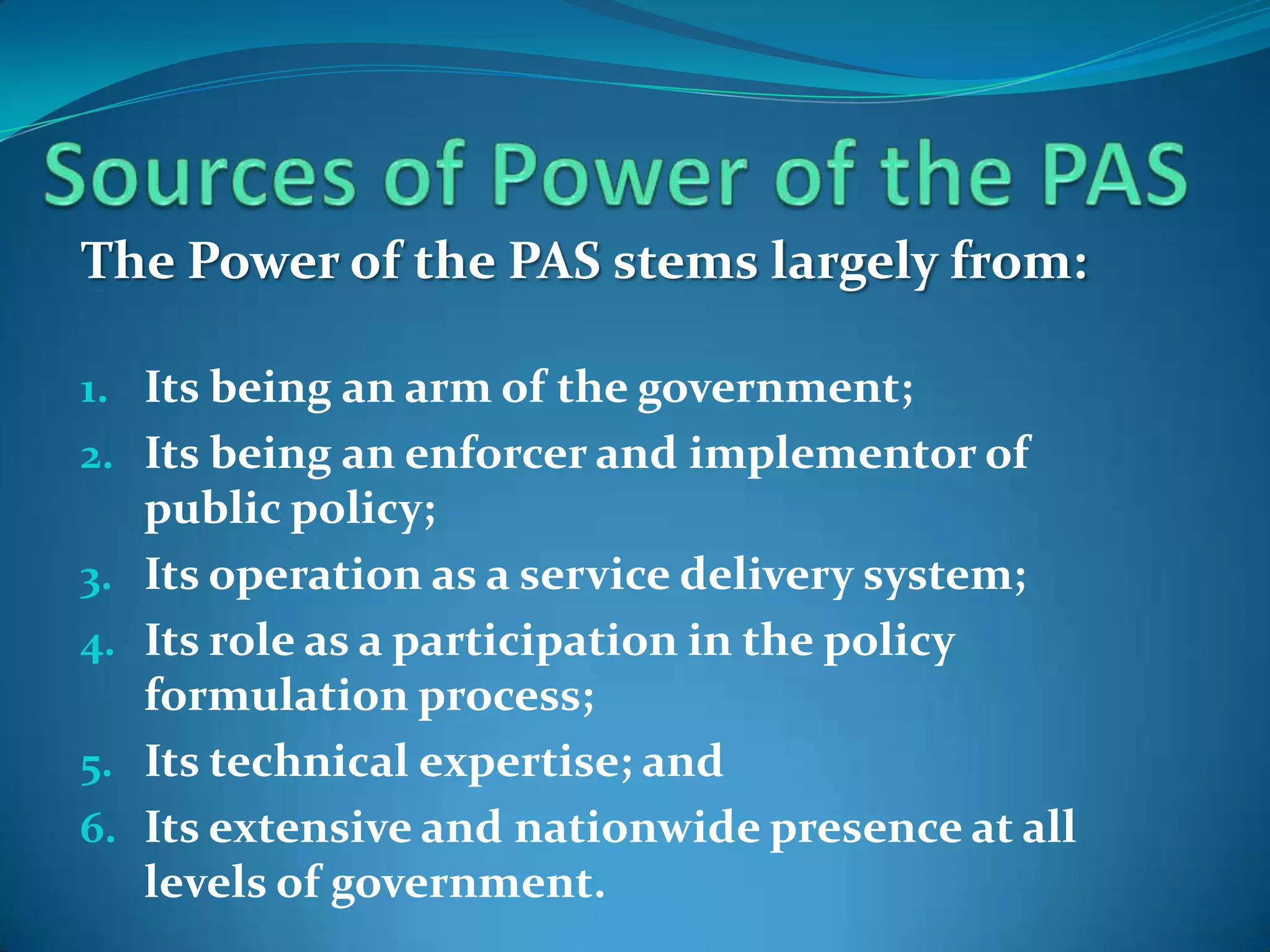 The Power of the PAS stems largely from:

1. Its being an arm of the government;
2. Its being an enforcer and implementor of
     public policy;
3.   Its operation as a service delivery system;
4.   Its role as a participation in the policy
     formulation process;
5.   Its technical expertise; and
6.   Its extensive and nationwide presence at all
     levels of government.
 