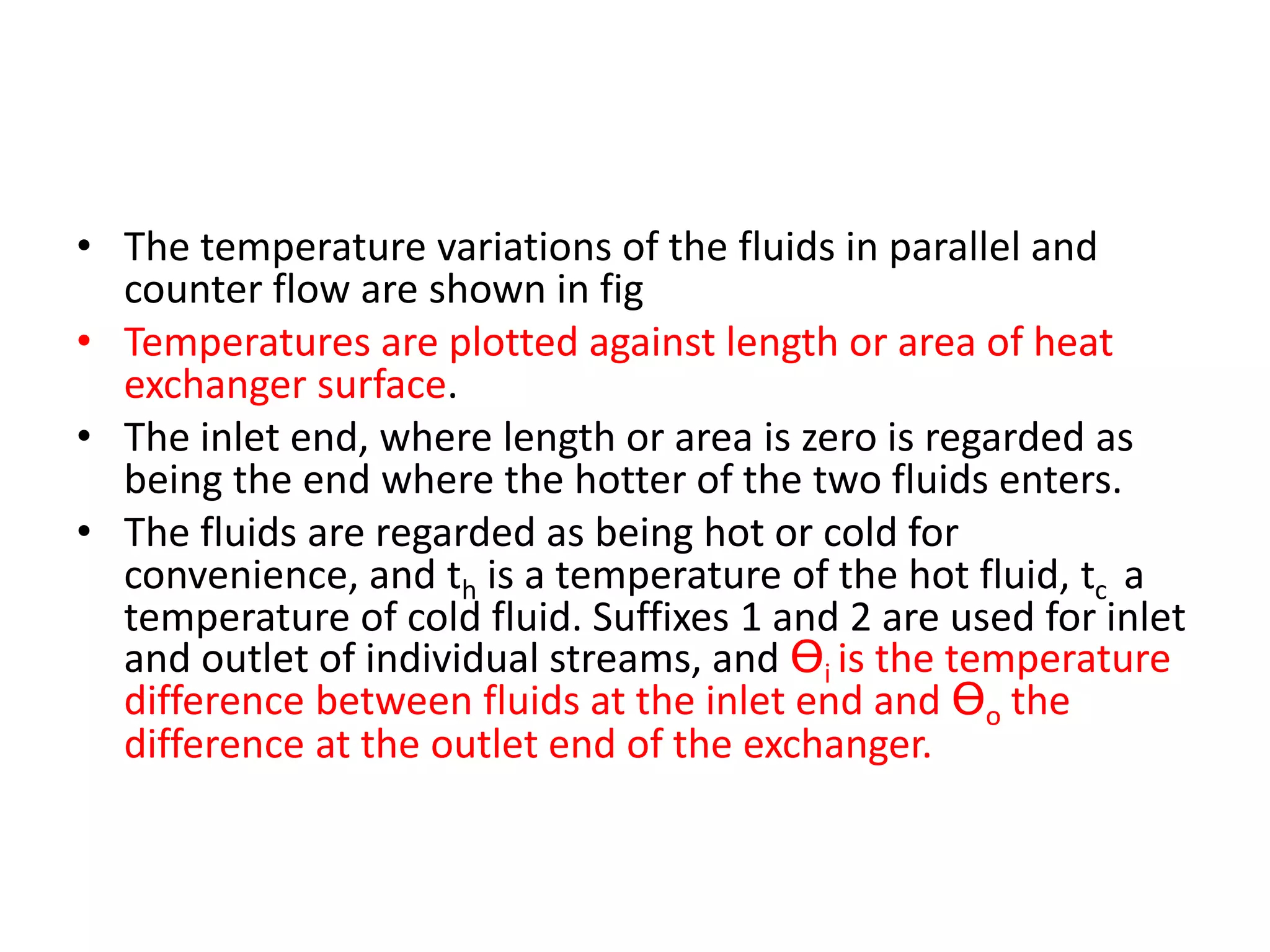 • The temperature variations of the fluids in parallel and
  counter flow are shown in fig
• Temperatures are plotted against length or area of heat
  exchanger surface.
• The inlet end, where length or area is zero is regarded as
  being the end where the hotter of the two fluids enters.
• The fluids are regarded as being hot or cold for
  convenience, and th is a temperature of the hot fluid, tc a
  temperature of cold fluid. Suffixes 1 and 2 are used for inlet
  and outlet of individual streams, and Ɵi is the temperature
  difference between fluids at the inlet end and Ɵo the
  difference at the outlet end of the exchanger.
 