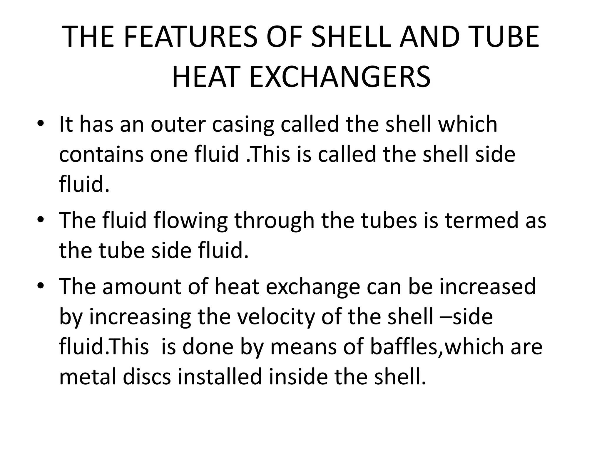 THE FEATURES OF SHELL AND TUBE
         HEAT EXCHANGERS
• It has an outer casing called the shell which
  contains one fluid .This is called the shell side
  fluid.
• The fluid flowing through the tubes is termed as
  the tube side fluid.
• The amount of heat exchange can be increased
  by increasing the velocity of the shell –side
  fluid.This is done by means of baffles,which are
  metal discs installed inside the shell.
 