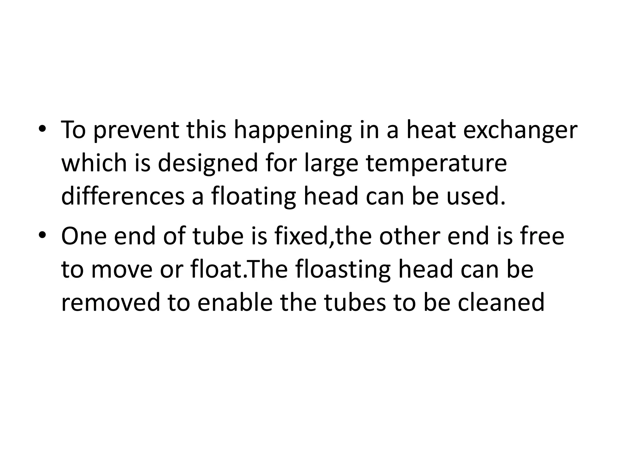 • To prevent this happening in a heat exchanger
  which is designed for large temperature
  differences a floating head can be used.
• One end of tube is fixed,the other end is free
  to move or float.The floasting head can be
  removed to enable the tubes to be cleaned
 