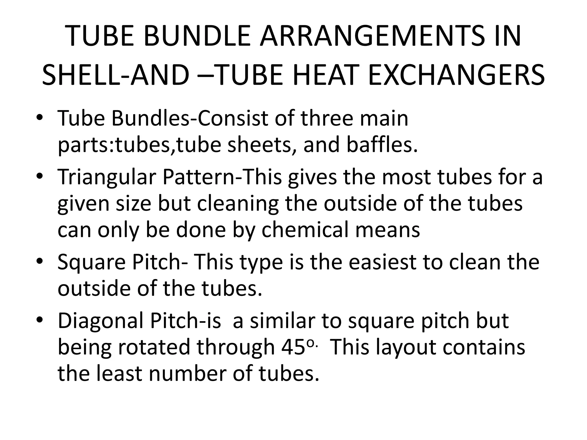 TUBE BUNDLE ARRANGEMENTS IN
SHELL-AND –TUBE HEAT EXCHANGERS
• Tube Bundles-Consist of three main
  parts:tubes,tube sheets, and baffles.
• Triangular Pattern-This gives the most tubes for a
  given size but cleaning the outside of the tubes
  can only be done by chemical means
• Square Pitch- This type is the easiest to clean the
  outside of the tubes.
• Diagonal Pitch-is a similar to square pitch but
  being rotated through 45o. This layout contains
  the least number of tubes.
 