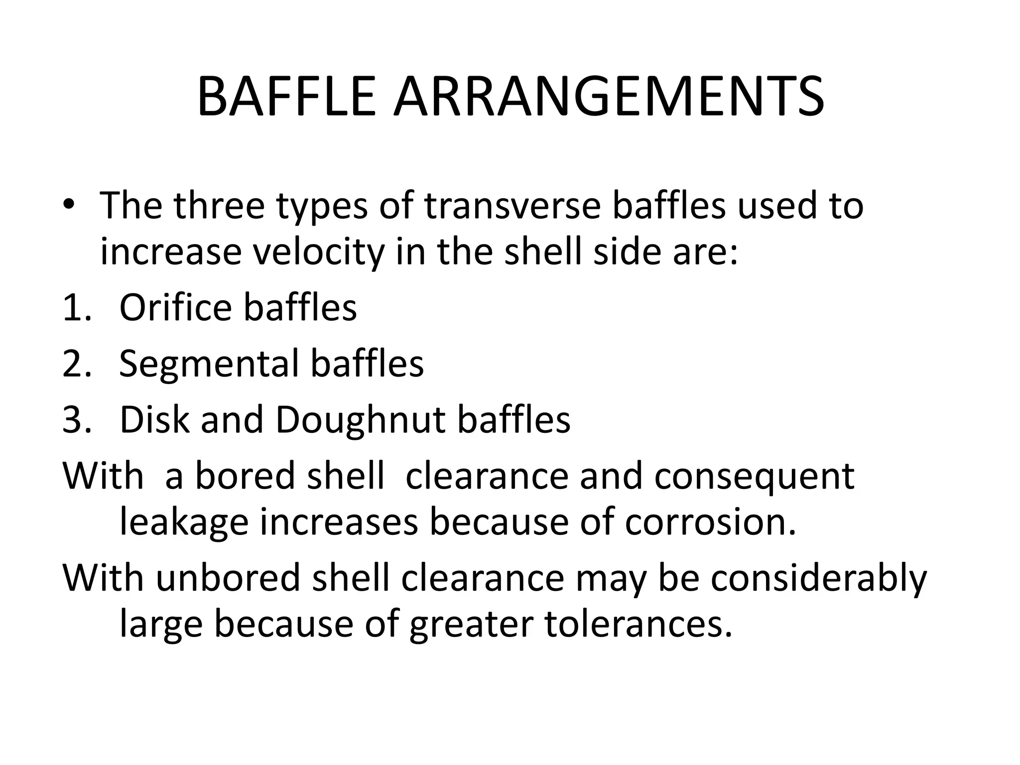 BAFFLE ARRANGEMENTS
• The three types of transverse baffles used to
  increase velocity in the shell side are:
1. Orifice baffles
2. Segmental baffles
3. Disk and Doughnut baffles
With a bored shell clearance and consequent
   leakage increases because of corrosion.
With unbored shell clearance may be considerably
   large because of greater tolerances.
 