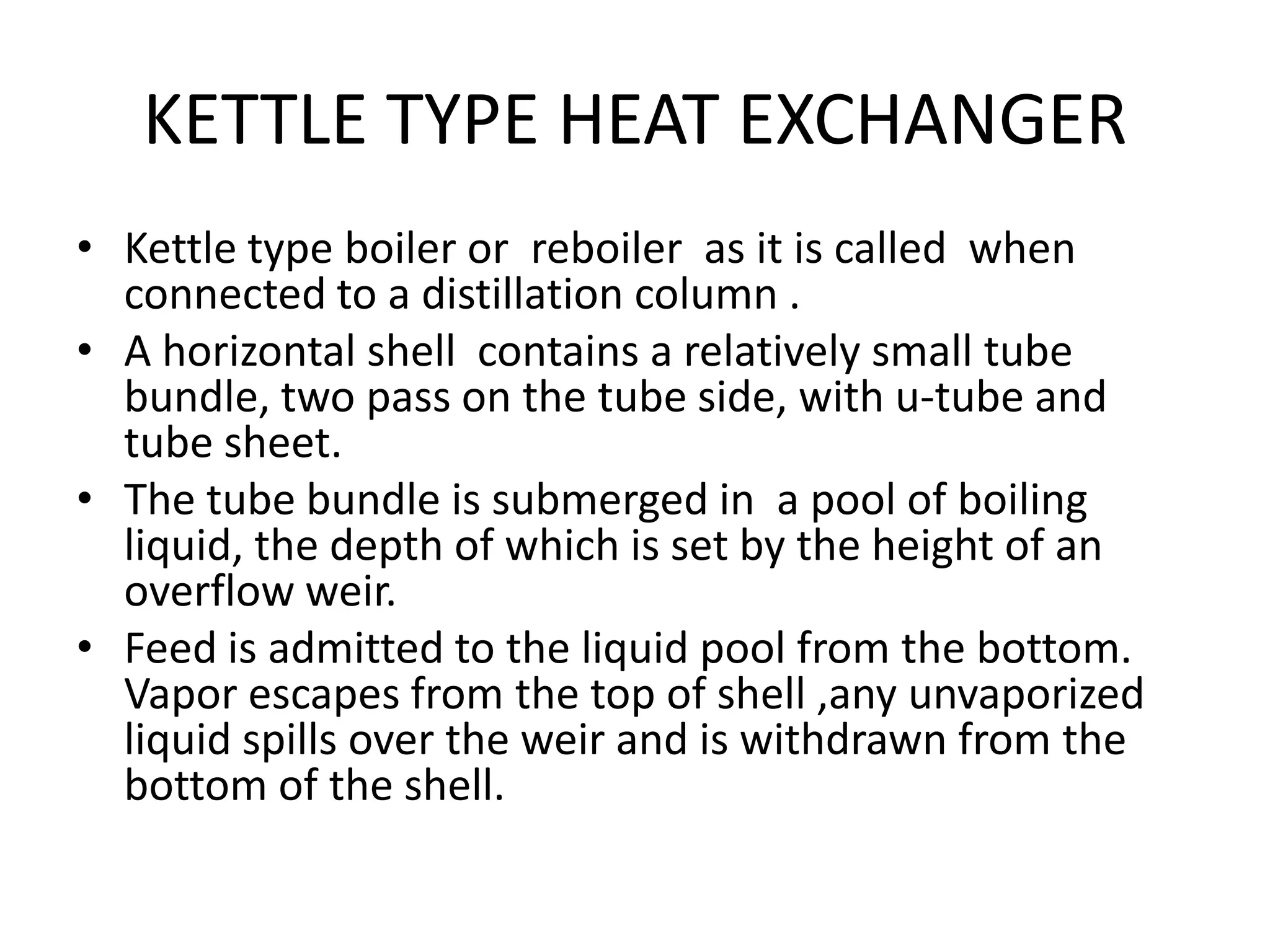 KETTLE TYPE HEAT EXCHANGER
• Kettle type boiler or reboiler as it is called when
  connected to a distillation column .
• A horizontal shell contains a relatively small tube
  bundle, two pass on the tube side, with u-tube and
  tube sheet.
• The tube bundle is submerged in a pool of boiling
  liquid, the depth of which is set by the height of an
  overflow weir.
• Feed is admitted to the liquid pool from the bottom.
  Vapor escapes from the top of shell ,any unvaporized
  liquid spills over the weir and is withdrawn from the
  bottom of the shell.
 