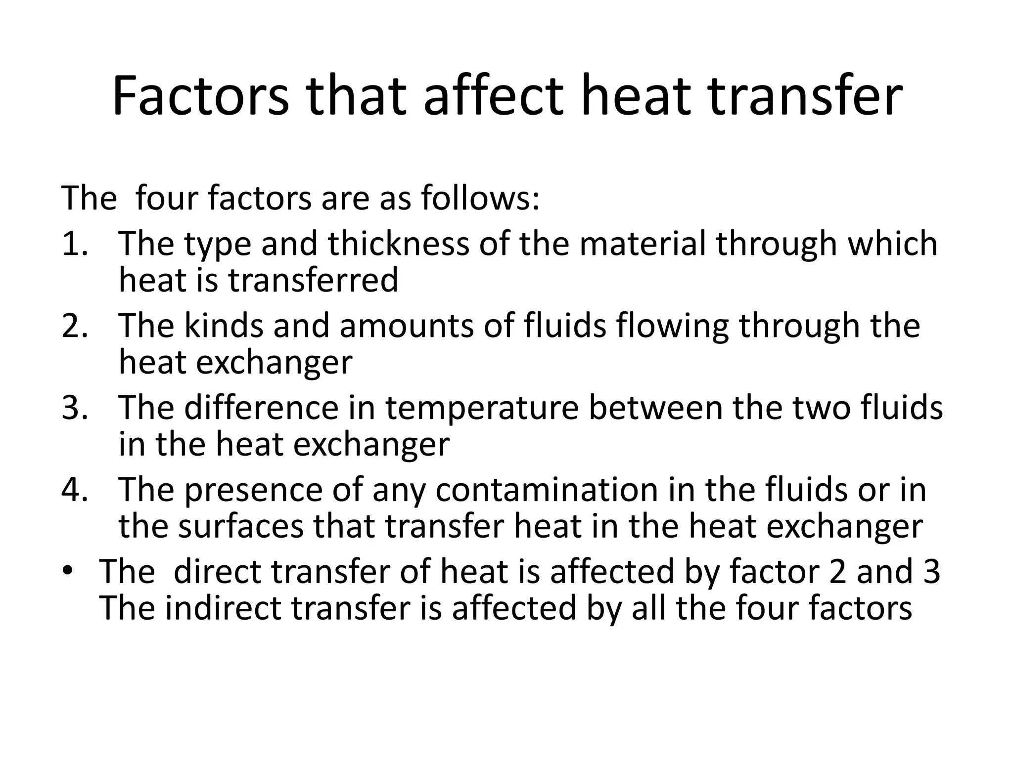 Factors that affect heat transfer
The four factors are as follows:
1. The type and thickness of the material through which
   heat is transferred
2. The kinds and amounts of fluids flowing through the
   heat exchanger
3. The difference in temperature between the two fluids
   in the heat exchanger
4. The presence of any contamination in the fluids or in
   the surfaces that transfer heat in the heat exchanger
• The direct transfer of heat is affected by factor 2 and 3
  The indirect transfer is affected by all the four factors
 