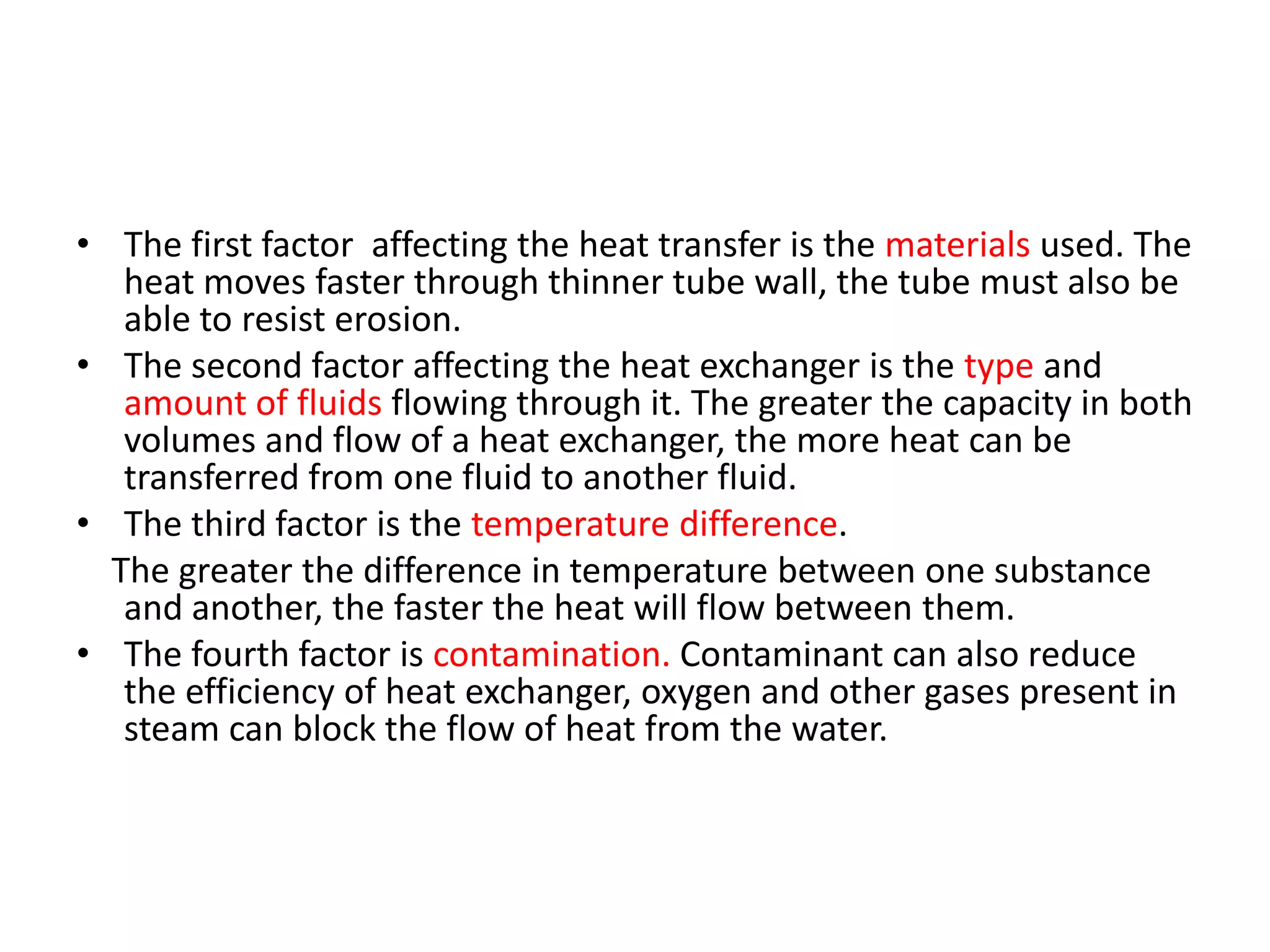 • The first factor affecting the heat transfer is the materials used. The
   heat moves faster through thinner tube wall, the tube must also be
   able to resist erosion.
• The second factor affecting the heat exchanger is the type and
   amount of fluids flowing through it. The greater the capacity in both
   volumes and flow of a heat exchanger, the more heat can be
   transferred from one fluid to another fluid.
• The third factor is the temperature difference.
  The greater the difference in temperature between one substance
   and another, the faster the heat will flow between them.
• The fourth factor is contamination. Contaminant can also reduce
   the efficiency of heat exchanger, oxygen and other gases present in
   steam can block the flow of heat from the water.
 