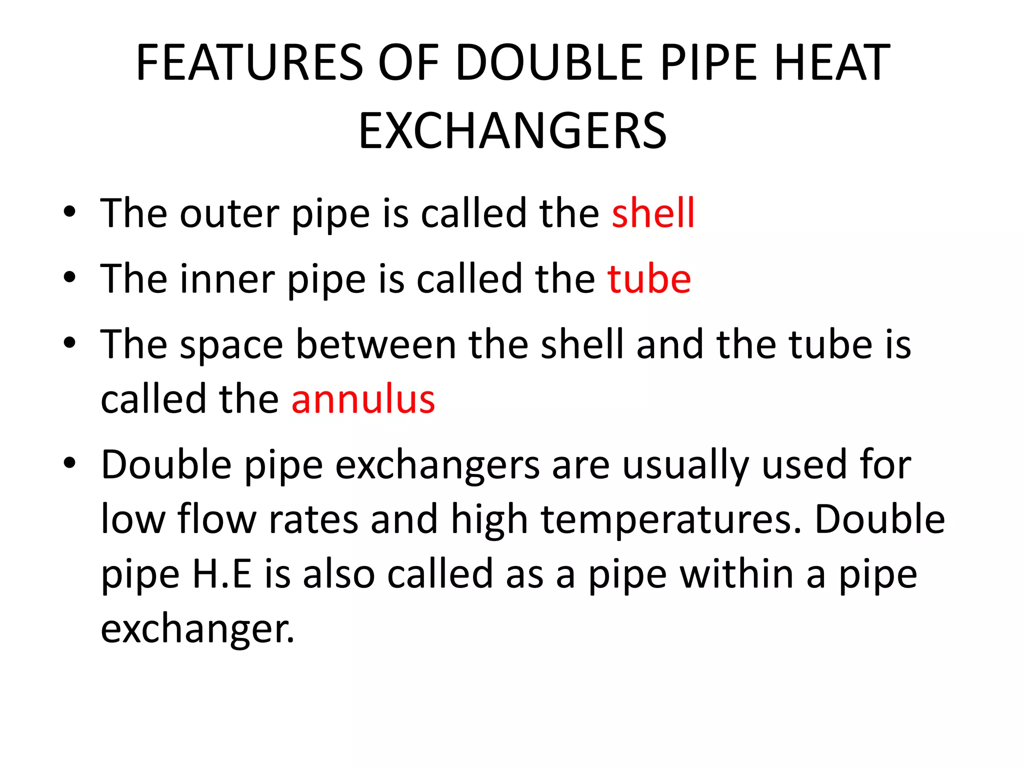 FEATURES OF DOUBLE PIPE HEAT
            EXCHANGERS
• The outer pipe is called the shell
• The inner pipe is called the tube
• The space between the shell and the tube is
  called the annulus
• Double pipe exchangers are usually used for
  low flow rates and high temperatures. Double
  pipe H.E is also called as a pipe within a pipe
  exchanger.
 