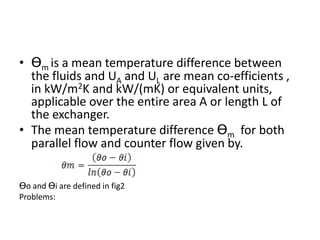 • Ɵm is a mean temperature difference between
  the fluids and UA and UL are mean co-efficients ,
  in kW/m2K and kW/(mK) or equivalent units,
  applicable over the entire area A or length L of
  the exchanger.
• The mean temperature difference Ɵm for both
  parallel flow and counter flow given by.


Ɵo and Ɵi are defined in fig2
Problems:
 