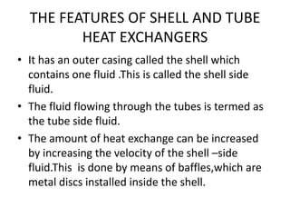 THE FEATURES OF SHELL AND TUBE
         HEAT EXCHANGERS
• It has an outer casing called the shell which
  contains one fluid .This is called the shell side
  fluid.
• The fluid flowing through the tubes is termed as
  the tube side fluid.
• The amount of heat exchange can be increased
  by increasing the velocity of the shell –side
  fluid.This is done by means of baffles,which are
  metal discs installed inside the shell.
 