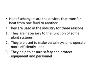 • Heat Exchangers are the devices that transfer
  heat from one fluid to another.
• They are used in the industry for three reasons:
1. They are necessary to the function of some
   plant systems.
2. They are used to make certain systems operate
   more efficiently and
3. They help to ensure safety and protect
   equipment and personnel
 