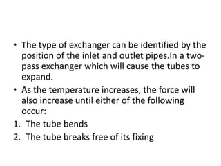 • The type of exchanger can be identified by the
  position of the inlet and outlet pipes.In a two-
  pass exchanger which will cause the tubes to
  expand.
• As the temperature increases, the force will
  also increase until either of the following
  occur:
1. The tube bends
2. The tube breaks free of its fixing
 