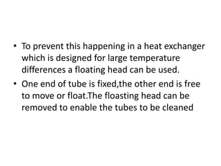 • To prevent this happening in a heat exchanger
  which is designed for large temperature
  differences a floating head can be used.
• One end of tube is fixed,the other end is free
  to move or float.The floasting head can be
  removed to enable the tubes to be cleaned
 