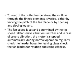 • To control the outlet temperature, the air flow
  through the finned elements is varied, either by
  varying the pitch of the fan blade or by opening
  and closing louvers.
• The fan speed is set and determined by the tip
  speed .all fans have vibration switches and in case
  of severe vibration, the motor is stopped
  automatically .during normal operation regularly
  check the header boxes for leaking plugs.check
  the fan blades for rotation and completeness.
 