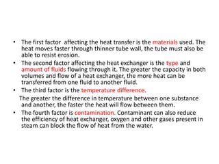 • The first factor affecting the heat transfer is the materials used. The
   heat moves faster through thinner tube wall, the tube must also be
   able to resist erosion.
• The second factor affecting the heat exchanger is the type and
   amount of fluids flowing through it. The greater the capacity in both
   volumes and flow of a heat exchanger, the more heat can be
   transferred from one fluid to another fluid.
• The third factor is the temperature difference.
  The greater the difference in temperature between one substance
   and another, the faster the heat will flow between them.
• The fourth factor is contamination. Contaminant can also reduce
   the efficiency of heat exchanger, oxygen and other gases present in
   steam can block the flow of heat from the water.
 