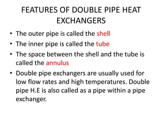 FEATURES OF DOUBLE PIPE HEAT
            EXCHANGERS
• The outer pipe is called the shell
• The inner pipe is called the tube
• The space between the shell and the tube is
  called the annulus
• Double pipe exchangers are usually used for
  low flow rates and high temperatures. Double
  pipe H.E is also called as a pipe within a pipe
  exchanger.
 