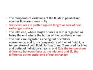 • The temperature variations of the fluids in parallel and
  counter flow are shown in fig
• Temperatures are plotted against length or area of heat
  exchanger surface.
• The inlet end, where length or area is zero is regarded as
  being the end where the hotter of the two fluids enters.
• The fluids are regarded as being hot or cold for
  convenience, and th is a temperature of the hot fluid, tc a
  temperature of cold fluid. Suffixes 1 and 2 are used for inlet
  and outlet of individual streams, and Ɵi is the temperature
  difference between fluids at the inlet end and Ɵo the
  difference at the outlet end of the exchanger.
 