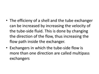• The efficieny of a shell and the tube exchanger
  can be increased by increasing the velocity of
  the tube-side fluid. This is done by changing
  the direction of the flow, thus increasing the
  flow path inside the exchanger.
• Exchangers in which the tube-side flow is
  more than one direction are called multipass
  exchangers
 