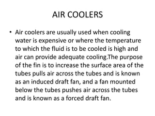 AIR COOLERS
• Air coolers are usually used when cooling
  water is expensive or where the temperature
  to which the fluid is to be cooled is high and
  air can provide adequate cooling.The purpose
  of the fin is to increase the surface area of the
  tubes pulls air across the tubes and is known
  as an induced draft fan, and a fan mounted
  below the tubes pushes air across the tubes
  and is known as a forced draft fan.
 