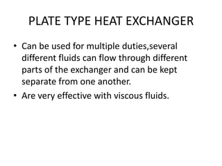 PLATE TYPE HEAT EXCHANGER
• Can be used for multiple duties,several
  different fluids can flow through different
  parts of the exchanger and can be kept
  separate from one another.
• Are very effective with viscous fluids.
 