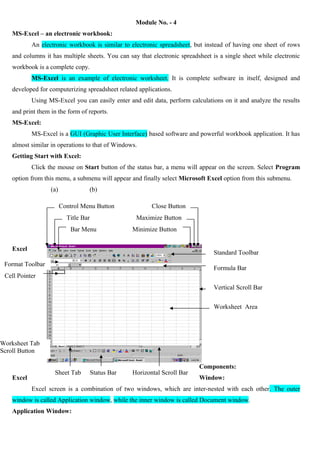Module No. - 4
MS-Excel – an electronic workbook:
An electronic workbook is similar to electronic spreadsheet, but instead of having one sheet of rows
and columns it has multiple sheets. You can say that electronic spreadsheet is a single sheet while electronic
workbook is a complete copy.
MS-Excel is an example of electronic worksheet. It is complete software in itself, designed and
developed for computerizing spreadsheet related applications.
Using MS-Excel you can easily enter and edit data, perform calculations on it and analyze the results
and print them in the form of reports.
MS-Excel:
MS-Excel is a GUI (Graphic User Interface) based software and powerful workbook application. It has
almost similar in operations to that of Windows.
Getting Start with Excel:
Click the mouse on Start button of the status bar, a menu will appear on the screen. Select Program
option from this menu, a submenu will appear and finally select Microsoft Excel option from this submenu.
(a)

(b)
Control Menu Button
Title Bar

Close Button
Maximize Button

Bar Menu

Minimize Button

Excel

Standard Toolbar

Format Toolbar

Formula Bar

Cell Pointer
Vertical Scroll Bar
Worksheet Area

Worksheet Tab
Scroll Button

Excel

Sheet Tab

Status Bar

Horizontal Scroll Bar

Components:
Window:

Excel screen is a combination of two windows, which are inter-nested with each other. The outer
window is called Application window, while the inner window is called Document window.
Application Window:

 