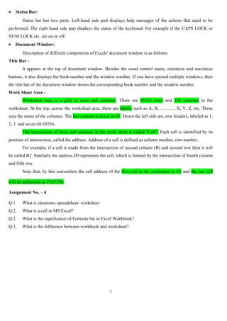 •

Status Bar:
Status bar has two parts. Left-hand side part displays help messages of the actions that need to be

performed. The right hand side part displays the status of the keyboard. For example if the CAPS LOCK or
NUM LOCK etc. are on or off.
•

Document Window:
Description of different components of Excels' document window is as follows:

Title Bar It appears at the top of document window. Besides the usual control menu, minimize and maximize
buttons, it also displays the book number and the window number. If you have opened multiple windows, then
the title bar of the document window shows the corresponding book number and the window number.
Work Sheet Area Worksheet area is a grid of rows and columns. There are 65536 rows and 256 columns in the
worksheet. At the top, across the worksheet area, there are labels, such as A, B, ………. X, Y, Z, etc. These
area the name of the columns. The last column is listed as IV. Down the left side are, row headers, labeled as 1,
2, 3 and so on till 65536.
The intersection of rows and columns in the work sheet is called "Cell". Each cell is identified by its
position of intersection, called the address. Address of a cell is defined as column number, row number.
For example, if a cell is made from the intersection of second column (B) and second row then it will
be called B2. Similarly the address D5 represents the cell, which is formed by the intersection of fourth column
and fifth row.
Note that, by this convention the cell address of the first cell in the worksheet is A1 and the last cell
will be addressed as IV65536.
Assignment No. – 4
Q.1

What is electronic spreadsheet/ worksheet

Q.2.

What is a cell in MS Excel?

Q.2.

What is the significance of Formula bar in Excel Workbook?

Q.3.

What is the difference between workbook and worksheet?

3

 