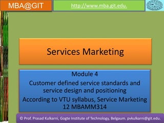 MBA@GIT http://www.mba.git.edu.
© Prof. Prasad Kulkarni, Gogte Institute of Technology, Belgaum. pvkulkarni@git.edu.
MBA@GIT http://www.mba.git.edu.
© Prof. Prasad Kulkarni, Gogte Institute of Technology, Belgaum. pvkulkarni@git.edu.
Services Marketing
Module 4
Customer defined service standards and
service design and positioning
According to VTU syllabus, Service Marketing
12 MBAMM314
 