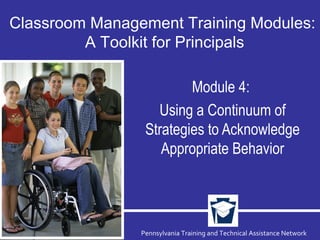 Pennsylvania Training and Technical Assistance Network
Module 4:
Using a Continuum of
Strategies to Acknowledge
Appropriate Behavior
Classroom Management Training Modules:
A Toolkit for Principals
 