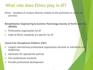 What role does Ethics play in AT? 
Ethics – Standard of conduct directly related to the profession in which you 
practice. 
Rehabilitation Engineering & Assistive Technology Society of North America 
(RESNA) 
 Professional organization for AT 
 Code of Ethics standards are specific for AT 
Council for Exceptional Children (CEC) 
 Largest international professional organization devoted to individuals with 
disabilities 
 Advocates for appropriate policies 
 Sets professional standards 
 Provide professional development 
 