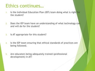 Ethics continues… 
1. Is the Individual Education Plan (IEP) team doing what is right for 
the student? 
2. Does the IEP team have an understanding of what technology can 
and will do for the student? 
3. Is AT appropriate for this student? 
4. Is the IEP team ensuring that ethical standards of practices are 
being followed. 
5. Are educators being adequately trained (professional 
development) in AT? 
 