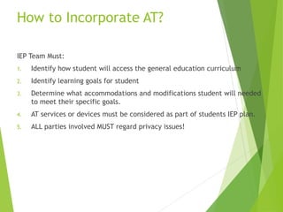 How to Incorporate AT? 
IEP Team Must: 
1. Identify how student will access the general education curriculum 
2. Identify learning goals for student 
3. Determine what accommodations and modifications student will needed 
to meet their specific goals. 
4. AT services or devices must be considered as part of students IEP plan. 
5. ALL parties involved MUST regard privacy issues! 
 