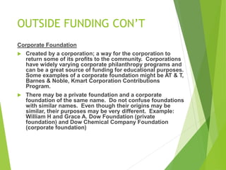 OUTSIDE FUNDING CON’T 
Corporate Foundation 
 Created by a corporation; a way for the corporation to 
return some of its profits to the community. Corporations 
have widely varying corporate philanthropy programs and 
can be a great source of funding for educational purposes. 
Some examples of a corporate foundation might be AT & T, 
Barnes & Noble, Kmart Corporation Contributions 
Program. 
 There may be a private foundation and a corporate 
foundation of the same name. Do not confuse foundations 
with similar names. Even though their origins may be 
similar, their purposes may be very different. Example: 
William H and Grace A. Dow Foundation (private 
foundation) and Dow Chemical Company Foundation 
(corporate foundation) 
 