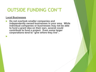 OUTSIDE FUNDING CON’T 
Local Businesses 
 Do not overlook smaller companies and 
independently owned businesses in your area. While 
individual companies or businesses may not be able 
to fund a grant idea on their own, several could 
contribute to fund a project. Even some larger 
corporations tend to “give where they live”. 
 
 