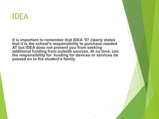 IDEA 
It is important to remember that IDEA ’97 clearly states 
that it is the school’s responsibility to purchase needed 
AT but IDEA does not prevent you from seeking 
additional funding from outside sources. At no time, can 
the responsibility for funding for devices or services be 
passed on to the student’s family. 
 
